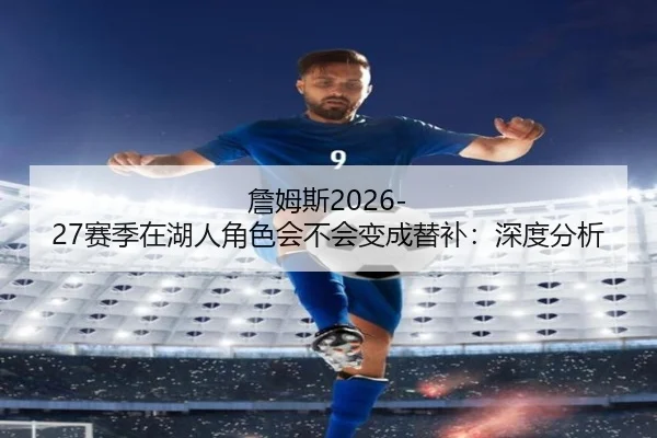 詹姆斯2026-27赛季在湖人角色会不会变成替补：深度分析